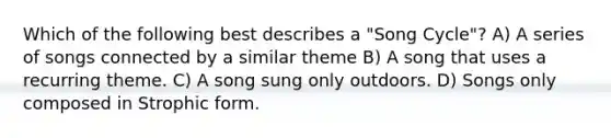 Which of the following best describes a "Song Cycle"? A) A series of songs connected by a similar theme B) A song that uses a recurring theme. C) A song sung only outdoors. D) Songs only composed in Strophic form.