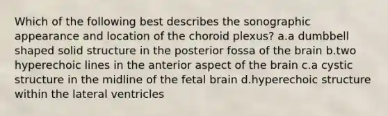 Which of the following best describes the sonographic appearance and location of the choroid plexus? a.a dumbbell shaped solid structure in the posterior fossa of the brain b.two hyperechoic lines in the anterior aspect of the brain c.a cystic structure in the midline of the fetal brain d.hyperechoic structure within the lateral ventricles