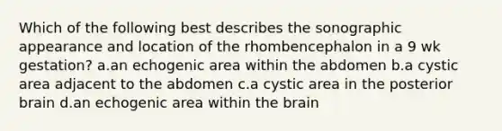 Which of the following best describes the sonographic appearance and location of the rhombencephalon in a 9 wk gestation? a.an echogenic area within the abdomen b.a cystic area adjacent to the abdomen c.a cystic area in the posterior brain d.an echogenic area within the brain