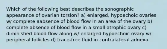 Which of the following best describes the sonographic appearance of ovarian torsion? a) enlarged, hypoechoic ovaries w/ complete aabsence of blood flow in an area of the ovary b) complete absence of blood flow in a small atrophic ovary c) diminished blood flow along w/ enlarged hypoechoic ovary w/ peripheral follicles d) trace-free fluid in contralateral adnexa