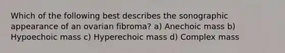 Which of the following best describes the sonographic appearance of an ovarian fibroma? a) Anechoic mass b) Hypoechoic mass c) Hyperechoic mass d) Complex mass