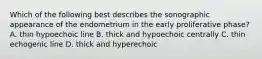 Which of the following best describes the sonographic appearance of the endometrium in the early proliferative phase? A. thin hypoechoic line B. thick and hypoechoic centrally C. thin echogenic line D. thick and hyperechoic