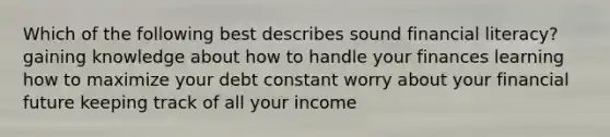 Which of the following best describes sound financial literacy? gaining knowledge about how to handle your finances learning how to maximize your debt constant worry about your financial future keeping track of all your income