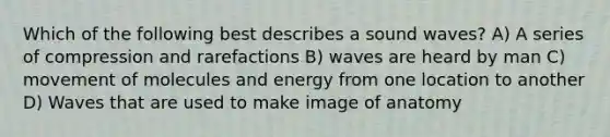 Which of the following best describes a sound waves? A) A series of compression and rarefactions B) waves are heard by man C) movement of molecules and energy from one location to another D) Waves that are used to make image of anatomy