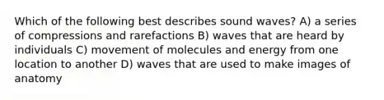 Which of the following best describes sound waves? A) a series of compressions and rarefactions B) waves that are heard by individuals C) movement of molecules and energy from one location to another D) waves that are used to make images of anatomy