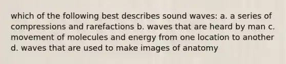 which of the following best describes sound waves: a. a series of compressions and rarefactions b. waves that are heard by man c. movement of molecules and energy from one location to another d. waves that are used to make images of anatomy