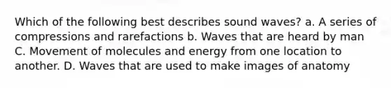 Which of the following best describes sound waves? a. A series of compressions and rarefactions b. Waves that are heard by man C. Movement of molecules and energy from one location to another. D. Waves that are used to make images of anatomy