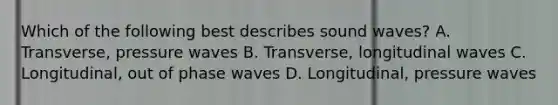 Which of the following best describes sound waves? A. Transverse, pressure waves B. Transverse, longitudinal waves C. Longitudinal, out of phase waves D. Longitudinal, pressure waves