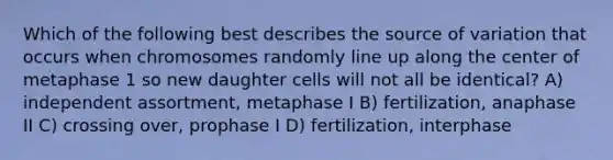 Which of the following best describes the source of variation that occurs when chromosomes randomly line up along the center of metaphase 1 so new daughter cells will not all be identical? A) independent assortment, metaphase I B) fertilization, anaphase II C) crossing over, prophase I D) fertilization, interphase