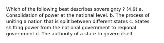 Which of the following best describes sovereignty ? (4.9) a. Consolidation of power at the national level. b. The process of uniting a nation that is split between different states c. States shifting power from the national government to regional government d. The authority of a state to govern itself