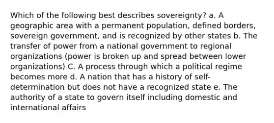 Which of the following best describes sovereignty? a. A geographic area with a permanent population, defined borders, sovereign government, and is recognized by other states b. The transfer of power from a national government to regional organizations (power is broken up and spread between lower organizations) C. A process through which a political regime becomes more d. A nation that has a history of self-determination but does not have a recognized state e. The authority of a state to govern itself including domestic and international affairs