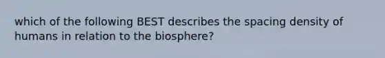 which of the following BEST describes the spacing density of humans in relation to the biosphere?