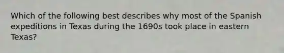 Which of the following best describes why most of the Spanish expeditions in Texas during the 1690s took place in eastern Texas?