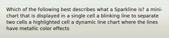 Which of the following best describes what a Sparkline is? a mini-chart that is displayed in a single cell a blinking line to separate two cells a highlighted cell a dynamic line chart where the lines have metallic color effects