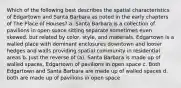 Which of the following best describes the spatial characteristics of Edgartown and Santa Barbara as noted in the early chapters of The Place of Houses? a. Santa Barbara is a collection of pavilions in open space sitting separate sometimes even skewed, but related by color, style, and materials. Edgartown is a walled place with dominant enclosures downtown and looser hedges and walls providing spatial community in residential areas b. Just the reverse of (a), Santa Barbara is made up of walled spaces, Edgartown of pavilions in open space c. Both Edgartown and Santa Barbara are made up of walled spaces d. both are made up of pavilions in open space