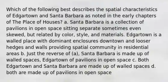 Which of the following best describes the spatial characteristics of Edgartown and Santa Barbara as noted in the early chapters of The Place of Houses? a. Santa Barbara is a collection of pavilions in open space sitting separate sometimes even skewed, but related by color, style, and materials. Edgartown is a walled place with dominant enclosures downtown and looser hedges and walls providing spatial community in residential areas b. Just the reverse of (a), Santa Barbara is made up of walled spaces, Edgartown of pavilions in open space c. Both Edgartown and Santa Barbara are made up of walled spaces d. both are made up of pavilions in open space