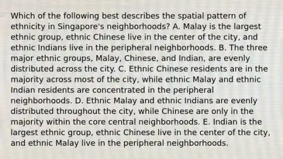 Which of the following best describes the spatial pattern of ethnicity in Singapore's neighborhoods? A. Malay is the largest ethnic group, ethnic Chinese live in the center of the city, and ethnic Indians live in the peripheral neighborhoods. B. The three major ethnic groups, Malay, Chinese, and Indian, are evenly distributed across the city. C. Ethnic Chinese residents are in the majority across most of the city, while ethnic Malay and ethnic Indian residents are concentrated in the peripheral neighborhoods. D. Ethnic Malay and ethnic Indians are evenly distributed throughout the city, while Chinese are only in the majority within <a href='https://www.questionai.com/knowledge/kD8KqkX2aO-the-core' class='anchor-knowledge'>the core</a> central neighborhoods. E. Indian is the largest ethnic group, ethnic Chinese live in the center of the city, and ethnic Malay live in the peripheral neighborhoods.