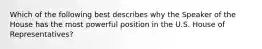 Which of the following best describes why the Speaker of the House has the most powerful position in the U.S. House of Representatives?