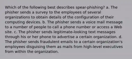 Which of the following best describes spear-phishing? a. The phisher sends a survey to the employees of several organizations to obtain details of the configuration of their computing devices. b. The phisher sends a voice mail message to a number of people to call a phone number or access a Web site. c. The phisher sends legitimate-looking text messages through his or her phone to advertise a certain organization. d. The phisher sends fraudulent emails to a certain organization's employees disguising them as mails from high-level executives from within the organization.