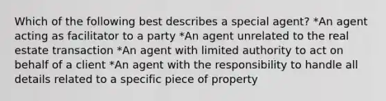 Which of the following best describes a special agent? *An agent acting as facilitator to a party *An agent unrelated to the real estate transaction *An agent with limited authority to act on behalf of a client *An agent with the responsibility to handle all details related to a specific piece of property