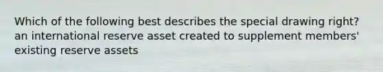 Which of the following best describes the special drawing right? an international reserve asset created to supplement members' existing reserve assets