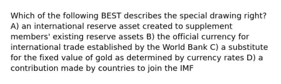 Which of the following BEST describes the special drawing right? A) an international reserve asset created to supplement members' existing reserve assets B) the official currency for international trade established by the World Bank C) a substitute for the fixed value of gold as determined by currency rates D) a contribution made by countries to join the IMF