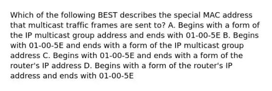 Which of the following BEST describes the special MAC address that multicast traffic frames are sent to? A. Begins with a form of the IP multicast group address and ends with 01-00-5E B. Begins with 01-00-5E and ends with a form of the IP multicast group address C. Begins with 01-00-5E and ends with a form of the router's IP address D. Begins with a form of the router's IP address and ends with 01-00-5E