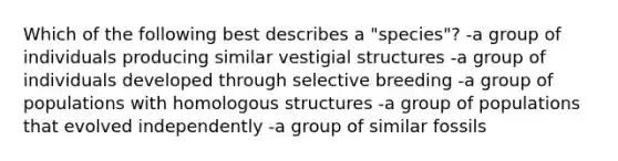 Which of the following best describes a "species"? -a group of individuals producing similar vestigial structures -a group of individuals developed through selective breeding -a group of populations with homologous structures -a group of populations that evolved independently -a group of similar fossils