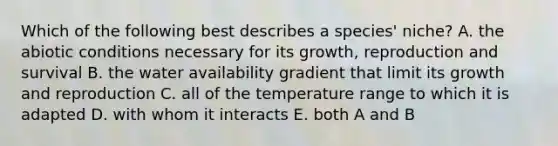 Which of the following best describes a species' niche? A. the abiotic conditions necessary for its growth, reproduction and survival B. the water availability gradient that limit its growth and reproduction C. all of the temperature range to which it is adapted D. with whom it interacts E. both A and B