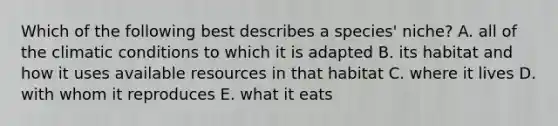 Which of the following best describes a species' niche? A. all of the climatic conditions to which it is adapted B. its habitat and how it uses available resources in that habitat C. where it lives D. with whom it reproduces E. what it eats