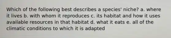 Which of the following best describes a species' niche? a. where it lives b. with whom it reproduces c. its habitat and how it uses available resources in that habitat d. what it eats e. all of the climatic conditions to which it is adapted