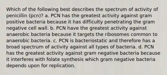 Which of the following best describes the spectrum of activity of penicillin (pcn)? a. PCN has the greatest activity against gram positive bacteria because it has difficulty penetrating the gram negative cell wall. b. PCN have the greatest activity against anaerobic bacteria because it targets the ribosomes common to anaerobic bacteria. c. PCN is bacteriostatic and therefore has a broad spectrum of activity against all types of bacteria. d. PCN has the greatest activity against gram negative bacteria because it interferes with folate synthesis which gram negative bacteria depends upon for replication.