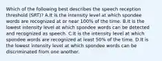 Which of the following best describes the speech reception threshold (SRT)? A.It is the intensity level at which spondee words are recognized at or near 100% of the time. B.It is the lowest intensity level at which spondee words can be detected and recognized as speech. C.It is the intensity level at which spondee words are recognized at least 50% of the time. D.It is the lowest intensity level at which spondee words can be discriminated from one another.