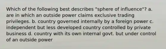 Which of the following best describes "sphere of influence"? a. are in which an outside power claims exclusive trading privileges. b. country governed internally by a foreign power c. independent but less developed country controlled by private business d. country with its own internal govt. but under control of an outside power