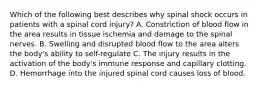 Which of the following best describes why spinal shock occurs in patients with a spinal cord injury? A. Constriction of blood flow in the area results in tissue ischemia and damage to the spinal nerves. B. Swelling and disrupted blood flow to the area alters the body's ability to self-regulate C. The injury results in the activation of the body's immune response and capillary clotting. D. Hemorrhage into the injured spinal cord causes loss of blood.