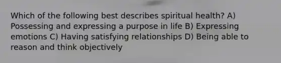 Which of the following best describes spiritual health? A) Possessing and expressing a purpose in life B) Expressing emotions C) Having satisfying relationships D) Being able to reason and think objectively