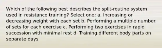 Which of the following best describes the split-routine system used in resistance training? Select one: a. Increasing or decreasing weight with each set b. Performing a multiple number of sets for each exercise c. Performing two exercises in rapid succession with minimal rest d. Training different body parts on separate days