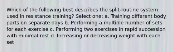 Which of the following best describes the split-routine system used in resistance training? Select one: a. Training different body parts on separate days b. Performing a multiple number of sets for each exercise c. Performing two exercises in rapid succession with minimal rest d. Increasing or decreasing weight with each set