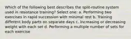 Which of the following best describes the split-routine system used in resistance training? Select one: a. Performing two exercises in rapid succession with minimal rest b. Training different body parts on separate days c. Increasing or decreasing weight with each set d. Performing a multiple number of sets for each exercise