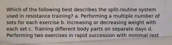 Which of the following best describes the split-routine system used in resistance training? a. Performing a multiple number of sets for each exercise b. Increasing or decreasing weight with each set c. Training different body parts on separate days d. Performing two exercises in rapid succession with minimal rest