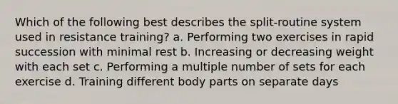 Which of the following best describes the split-routine system used in resistance training? a. Performing two exercises in rapid succession with minimal rest b. Increasing or decreasing weight with each set c. Performing a multiple number of sets for each exercise d. Training different body parts on separate days