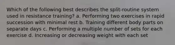 Which of the following best describes the split-routine system used in resistance training? a. Performing two exercises in rapid succession with minimal rest b. Training different body parts on separate days c. Performing a multiple number of sets for each exercise d. Increasing or decreasing weight with each set