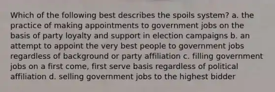 Which of the following best describes the spoils system? a. the practice of making appointments to government jobs on the basis of party loyalty and support in election campaigns b. an attempt to appoint the very best people to government jobs regardless of background or party affiliation c. filling government jobs on a first come, first serve basis regardless of political affiliation d. selling government jobs to the highest bidder