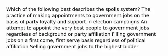 Which of the following best describes the spoils system? The practice of making appointments to government jobs on the basis of party loyalty and support in election campaigns An attempt to appoint the very best people to government jobs regardless of background or party affiliation Filling government jobs on a first come, first serve basis regardless of political affiliation Selling government jobs to the highest bidder