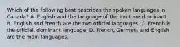 Which of the following best describes the spoken languages in Canada? A. English and the language of the Inuit are dominant. B. English and French are the two official languages. C. French is the official, dominant language. D. French, German, and English are the main languages.