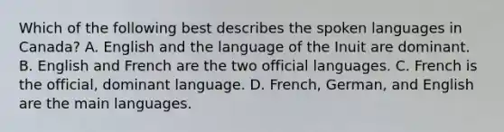 Which of the following best describes the spoken languages in Canada? A. English and the language of the Inuit are dominant. B. English and French are the two official languages. C. French is the official, dominant language. D. French, German, and English are the main languages.