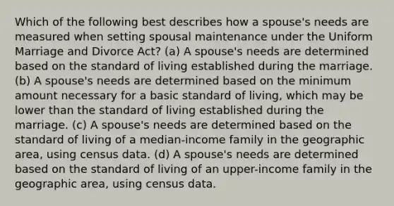 Which of the following best describes how a spouse's needs are measured when setting spousal maintenance under the Uniform Marriage and Divorce Act? (a) A spouse's needs are determined based on the standard of living established during the marriage. (b) A spouse's needs are determined based on the minimum amount necessary for a basic standard of living, which may be lower than the standard of living established during the marriage. (c) A spouse's needs are determined based on the standard of living of a median-income family in the geographic area, using census data. (d) A spouse's needs are determined based on the standard of living of an upper-income family in the geographic area, using census data.