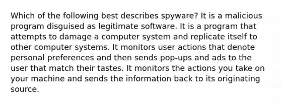 Which of the following best describes spyware? It is a malicious program disguised as legitimate software. It is a program that attempts to damage a computer system and replicate itself to other computer systems. It monitors user actions that denote personal preferences and then sends pop-ups and ads to the user that match their tastes. It monitors the actions you take on your machine and sends the information back to its originating source.