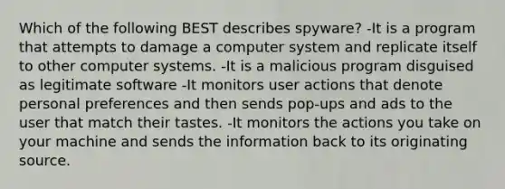 Which of the following BEST describes spyware? -It is a program that attempts to damage a computer system and replicate itself to other computer systems. -It is a malicious program disguised as legitimate software -It monitors user actions that denote personal preferences and then sends pop-ups and ads to the user that match their tastes. -It monitors the actions you take on your machine and sends the information back to its originating source.