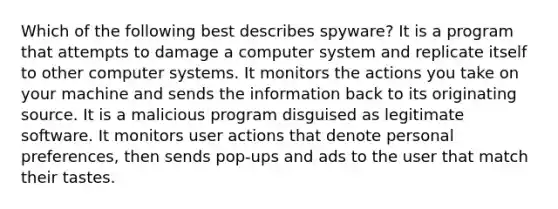 Which of the following best describes spyware? It is a program that attempts to damage a computer system and replicate itself to other computer systems. It monitors the actions you take on your machine and sends the information back to its originating source. It is a malicious program disguised as legitimate software. It monitors user actions that denote personal preferences, then sends pop-ups and ads to the user that match their tastes.